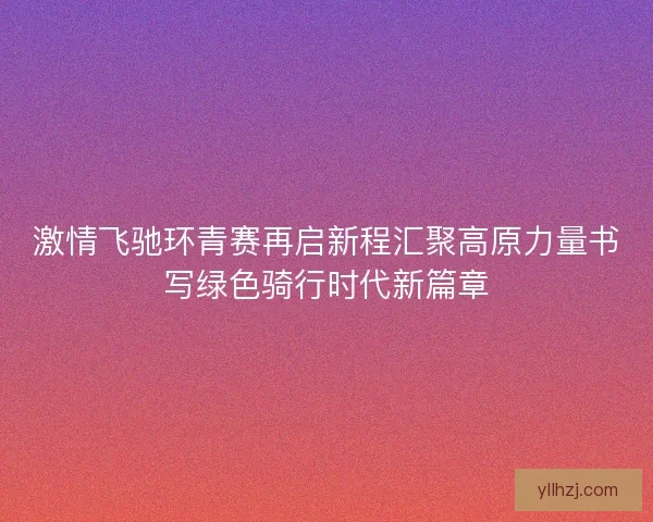 激情飞驰环青赛再启新程汇聚高原力量书写绿色骑行时代新篇章 激情飞驰环青赛再启新程汇聚高原力量书写绿色骑行时代新篇章