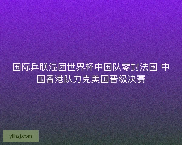 国际乒联混团世界杯中国队零封法国 中国香港队力克美国晋级决赛