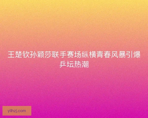 王楚钦孙颖莎联手赛场纵横青春风暴引爆乒坛热潮 王楚钦孙颖莎联手赛场纵横青春风暴引爆乒坛热潮