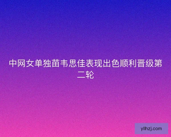 中网女单独苗韦思佳表现出色顺利晋级第二轮