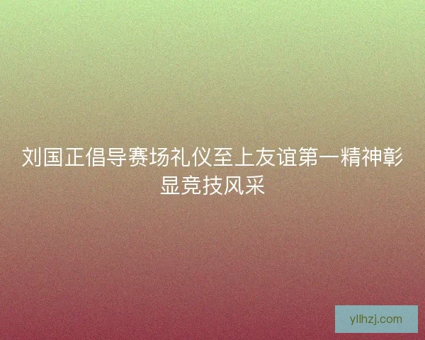 刘国正倡导赛场礼仪至上友谊第一精神彰显竞技风采