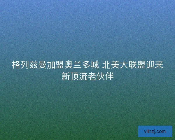格列兹曼加盟奥兰多城 北美大联盟迎来新顶流老伙伴