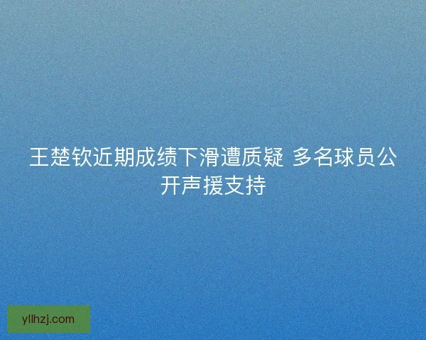 王楚钦近期成绩下滑遭质疑 多名球员公开声援支持