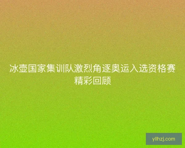 冰壶国家集训队激烈角逐奥运入选资格赛精彩回顾