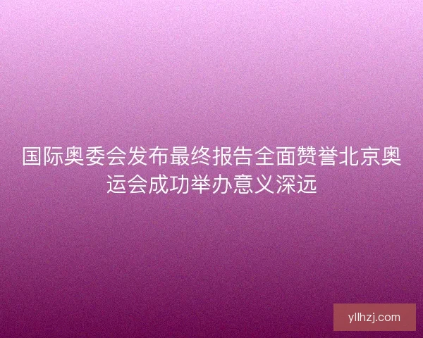 国际奥委会发布最终报告全面赞誉北京奥运会成功举办意义深远