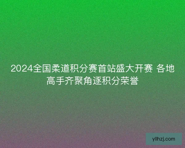 2024全国柔道积分赛首站盛大开赛 各地高手齐聚角逐积分荣誉